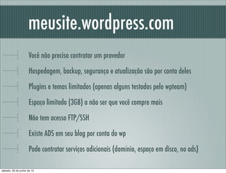 meusite.wordpress.com
Você não precisa contratar um provedor
Hospedagem, backup, segurança e atualização são por conta deles
Plugins e temas limitados (apenas alguns testados pelo wpteam)
Espaço limitado (3GB) a não ser que você compre mais
Não tem acesso FTP/SSH
Existe ADS em seu blog por conta do wp
Pode contratar serviços adicionais (domínio, espaço em disco, no ads)
sábado, 29 de junho de 13
 
