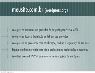 meusite.com.br (wordpress.org)
Você precisa contratar um provedor de hospedagem PHP & MYSQL
Você precisa fazer a instalação do WP em seu provedor
Você precisa se preocupar com, atualização, backup e segurança do seu site
Espaço em disco normalmente não é problema na maioria dos provedores
Você terá acesso FTP/SSH para acessar seus arquivos do wordpress
sábado, 29 de junho de 13
 