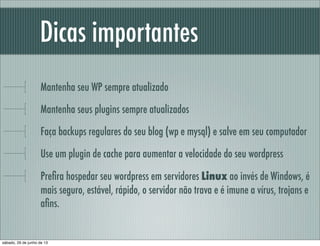 Dicas importantes
Mantenha seu WP sempre atualizado
Mantenha seus plugins sempre atualizados
Faça backups regulares do seu blog (wp e mysql) e salve em seu computador
Use um plugin de cache para aumentar a velocidade do seu wordpress
Preﬁra hospedar seu wordpress em servidores Linux ao invés de Windows, é
mais seguro, estável, rápido, o servidor não trava e é imune a vírus, trojans e
aﬁns.
sábado, 29 de junho de 13
 