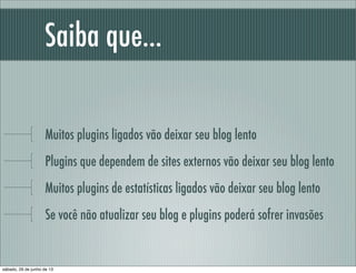Saiba que...
Muitos plugins ligados vão deixar seu blog lento
Plugins que dependem de sites externos vão deixar seu blog lento
Muitos plugins de estatísticas ligados vão deixar seu blog lento
Se você não atualizar seu blog e plugins poderá sofrer invasões
sábado, 29 de junho de 13
 