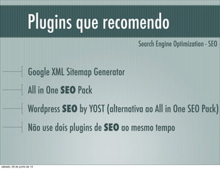 Plugins que recomendo
Google XML Sitemap Generator
All in One SEO Pack
Wordpress SEO by YOST (alternativa ao All in One SEO Pack)
Não use dois plugins de SEO ao mesmo tempo
Search Engine Optimization - SEO
sábado, 29 de junho de 13
 