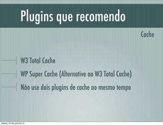 Plugins que recomendo
W3 Total Cache
WP Super Cache (Alternative ao W3 Total Cache)
Não use dois plugins de cache ao mesmo tempo
Cache
sábado, 29 de junho de 13
 