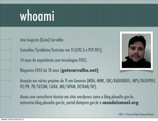 José Augusto (Guto) Carvalho
Consultor/SysAdmin/Instrutor em TI (LPIC-3 e PCP-201);
14 anos de experiência com tecnologias FOSS;
Blogueiro FOSS há 6 anos no site gutocarvalho.net;
Atuação em vários projetos de Governo no MDA, MINC, EBC/RADIOBRÁS, MPS/DATAPREV, ITI/
PR, CAIXA, MD/SIPAM, DETRAN/DF;
Atuou com consultoria técnica em sites wordpress como o blog.planalto.gov.br,
entrevista.blog.planalto.gov.br, portal.dataprev.gov.br e casadeismael.org
whoami
FOSS => Free and Open Source Software
sábado, 29 de junho de 13
 