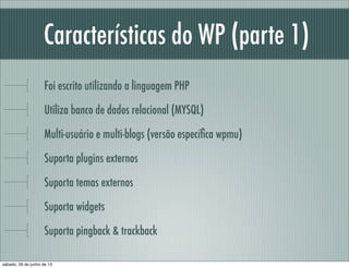 Características do WP (parte 1)
Foi escrito utilizando a linguagem PHP
Utiliza banco de dados relacional (só funciona com MYSQL)
Multi-usuário e multi-blogs (versão especíﬁca)
Suporta plugins externos
Suporta temas externos
Suporta widgets
Suporte a pingback & trackback
sábado, 29 de junho de 13
 