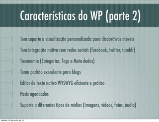 Características do WP (parte 2)
Tem suporte a visualização personalizada para dispositivos móveis
Tem integração nativa com redes sociais (facebook, twitter, tumblr)
Taxonomia (Categorias, Tags e Meta-dados)
Tema padrão execelente para blogs
Editor de texto nativo WYSWYG eﬁciente e prático
Posts agendados
Suporte a diferentes tipos de mídias (imagens, vídeos, fotos)
sábado, 29 de junho de 13
 
