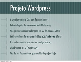 Projeto Wordpress
É uma ferramenta CMS com foco em blogs
Foi criado pelo desenvolvedor Matt Mullenweg
Sua primeira versão foi lançada em 27 de Maio de 2003
Foi baseado na ferramenta de blog b2/cafelog (fork)
É uma ferramenta open-source (código aberto).
Atual versão 3.5.2 (2013-06-29)
Wordpress Foundation é quem cuida do projeto hoje
sábado, 29 de junho de 13
 