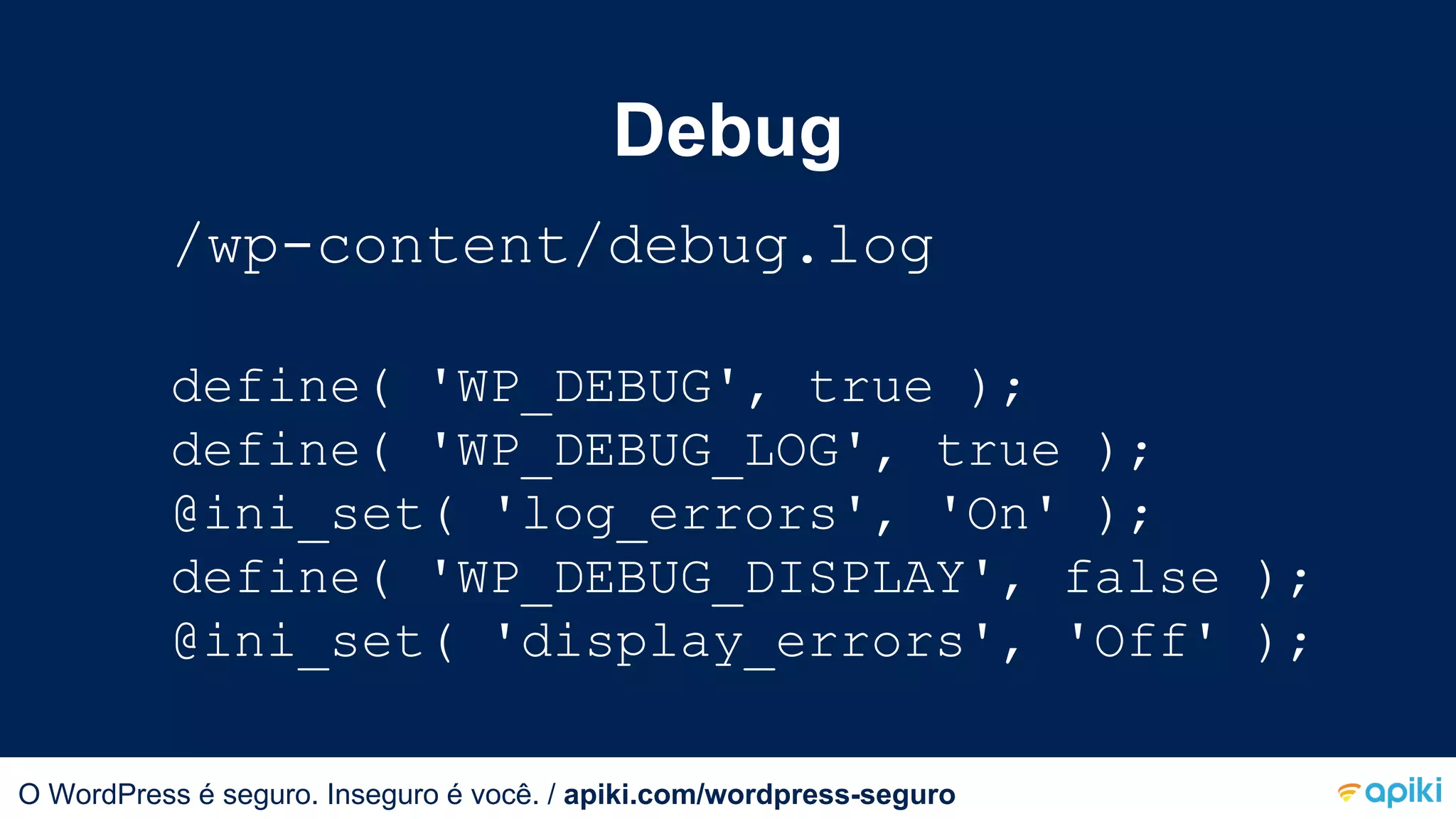 Debug
/wp-content/debug.log
define( 'WP_DEBUG', true );
define( 'WP_DEBUG_LOG', true );
@ini_set( 'log_errors', 'On' );
define( 'WP_DEBUG_DISPLAY', false );
@ini_set( 'display_errors', 'Off' );
O WordPress é seguro. Inseguro é você.O WordPress é seguro. Inseguro é você. / apiki.com/wordpress-seguro
 