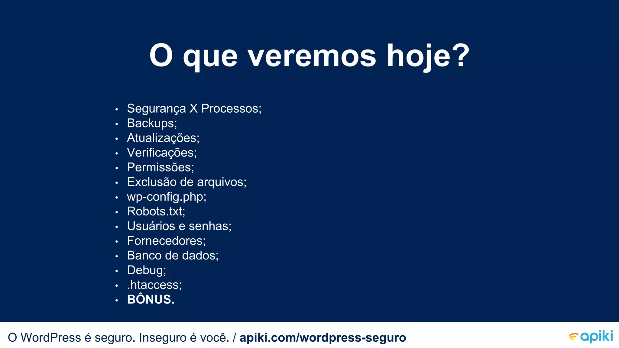 O que veremos hoje?
• Segurança X Processos;
• Backups;
• Atualizações;
• Verificações;
• Permissões;
• Exclusão de arquivos;
• wp-config.php;
• Robots.txt;
• Usuários e senhas;
• Fornecedores;
• Banco de dados;
• Debug;
• .htaccess;
• BÔNUS.
O WordPress é seguro. Inseguro é você.O WordPress é seguro. Inseguro é você. / apiki.com/wordpress-seguro
 
