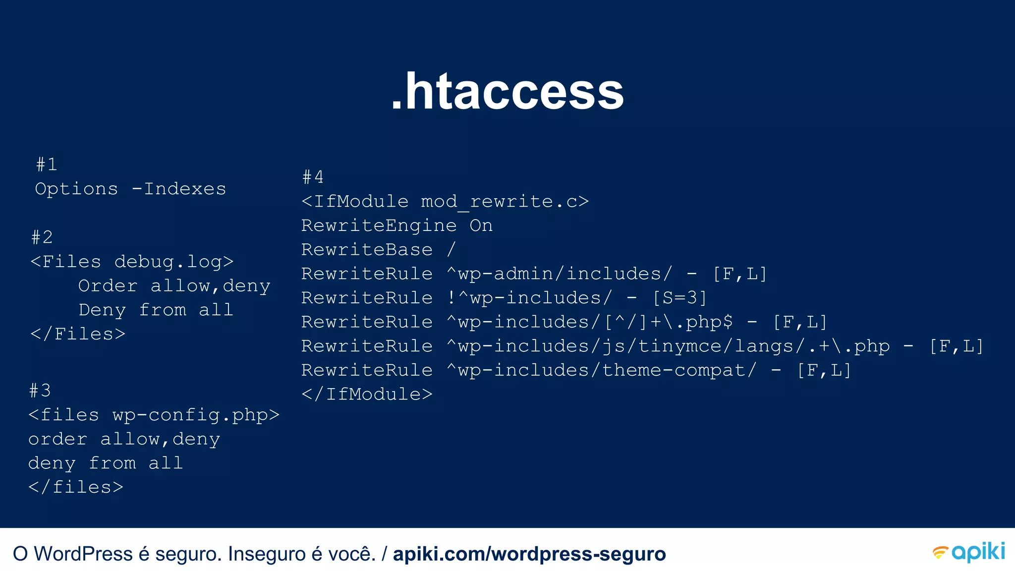 .htaccess
#1
Options -Indexes
#2
<Files debug.log>
Order allow,deny
Deny from all
</Files>
#3
<files wp-config.php>
order allow,deny
deny from all
</files>
#4
<IfModule mod_rewrite.c>
RewriteEngine On
RewriteBase /
RewriteRule ^wp-admin/includes/ - [F,L]
RewriteRule !^wp-includes/ - [S=3]
RewriteRule ^wp-includes/[^/]+.php$ - [F,L]
RewriteRule ^wp-includes/js/tinymce/langs/.+.php - [F,L]
RewriteRule ^wp-includes/theme-compat/ - [F,L]
</IfModule>
O WordPress é seguro. Inseguro é você.O WordPress é seguro. Inseguro é você. / apiki.com/wordpress-seguro
 