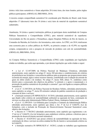 (trinta e três) itens sustentáveis e foram adquiridos 20 (vinte) itens, dos itens listados, pelos órgãos
públicos participantes. (ORNELAS, JBRJ/MMA, 2014).
A terceira compra compartilhada sustentável foi coordenada pela Marinha do Brasil, onde foram
adquiridos 17 (dezessete) itens dos 36 (trinta e seis) itens de material de expediente sustentável
cadastrados.
Atualmente, 34 (trinta e quatro) instituições públicas já participam desta modalidade de Compras
Públicas Sustentáveis e Compartilhadas (CPSC), para material sustentável de expediente:
Universidades do Rio de janeiro e Pernambuco, alguns Hospitais Públicos do Rio de Janeiro, os
Comandos da Marinha, do Exército e da Aeronáutica, entre outros. As CPSC, em 2014, totalizaram
uma economia para os cofres públicos de 49,89%, na primeira compra e de 43,59% na segunda
compra, comparando-se com a pesquisa de mercado de produtos sem selo de sustentabilidade.
(ORNELAS, JBRJ/MMA, 2014).
As Compras Públicas Sustentáveis e Compartilhadas (CPSC) estão respaldadas por legislações
citadas no trabalho, que serão aqui apontadas, e por demais legislações que serão citadas a seguir:
§ a Lei nº. 12.187/2009, da Política Nacional de Mudanças Climáticas, (abordada
anteriormente, neste capítulo) no artigo 6º, inciso XII prevalece o estabelecimento de critérios
de preferência nas licitações e concorrências públicas para as propostas que proporcionem maior
economia de energia, água e outros recursos naturais, contribuindo com a redução da emissão de
gases de efeito estufa e de resíduos. No artigo 5º, inciso XIII, alínea ‘b’, estabelece como
diretriz para a consecução dos objetivos da política "o estímulo e o apoio à manutenção e à
promoção de padrões sustentáveis de produção e consumo", que está ligada as compras públicas
sustentáveis;
§ a Lei nº. 12.305/2010, da Política Nacional de Resíduos Sólidos, (abordada anteriormente,
neste capítulo), no artigo 7º, inciso III estimula à adoção de padrões sustentáveis de produção e
consumo de bens e serviços;
§ a Instrução normativa IN MPOG/SLTI nº. 01/2010, (abordada anteriormente, neste capítulo)
que dispõe sobre critérios de sustentabilidade ambiental na aquisição de bens, contratação de
serviços ou obras pela Administração Pública Federal, Direta, Autárquica fundacional;
§ a Lei nº. 12.349/2010 - Lei Ordinária para Licitações e Contratos da Administração Pública
(abordada anteriormente, neste capítulo) que altera o Art. 3º da Lei nº 8.666/93, (Lei de
licitações), com a inclusão da Promoção do Desenvolvimento Nacional Sustentável como
objetivo das licitações;
§ o Decreto nº. 7.746/2012 (abordado anteriormente, neste capítulo) que regulamenta o art.
3o da Lei no. 8.666/93, (Lei de licitações), para estabelecer critérios, práticas e diretrizes para a
promoção do desenvolvimento nacional sustentável;
§ o Decreto nº. 43.629/2012 que possui critérios de sustentabilidade na aquisição de bens,
contratação de obras e serviços na esfera estadual do Rio de Janeiro e acrescentando critérios na
lei 8.666/93;
§ a Instrução normativa IN MPOG/SLTI nº. 10/2012, (citada no trabalho) que regulamenta
 