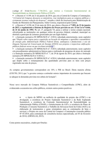 o artigo nº. 16 do Decreto 7.746/2012, que institui a Comissão Interministerial de
Sustentabilidade na Administração Pública (CISAP);
§ o Decreto nº. 8.189, de 21 de janeiro de 2014, que cria a Central de Compras e Contratações.
“A Central de Compras desonera os ministérios, traz inteligência para as compras públicas e
certamente teremos redução de despesas”, ressalta o chefe da Assessoria para Modernização de
Gestão do Ministério do Planejamento, Valter Correia, responsável pela Central;
§ o Decreto nº. 8.250, de 23 de maio de 2014, que altera o Decreto nº 7.892, de 23 de janeiro
de 2013, e regulamenta o Sistema de Registro de Preços previsto no art. 15 da Lei nº 8.666,
de 21 de junho de 1993. No art. 2º, parágrafo VI, passa a utilizar o termo compra nacional,
oficializando as instituições em qualquer esfera do governo (federal, estadual, municipal ou
distrital) a participar de certames gerenciados por um órgão federal;
§ a Instrução normativa IN MPOG/SLTI nº. 2/2014, (abordada anteriormente, neste capítulo)
que “Dispõe sobre regras para a aquisição ou locação de máquinas e aparelhos consumidores
de energia pela Administração Pública Federal direta, autárquica e fundacional, e uso da
Etiqueta Nacional de Conservação de Energia (ENCE) nos projetos e respectivas edificações
públicas federais novas ou que recebam retrofit[3]”;
§ a Instrução normativa IN MPOG/SLTI nº. 5/2014, (abordada anteriormente, neste capítulo)
cria procedimentos administrativos básicos para a realização de pesquisas de preço de mercado
e a Instrução normativa IN MPOG/SLTI nº. 7, de 29 de agosto de 2014, que altera a Instrução
normativa IN MPOG/SLTI nº.5/2014; e
§ a Instrução normativa IN MPOG/SLTI nº. 6/2014, (abordada anteriormente, neste capítulo)
que dispõe sobre o remanejamento das quantidades previstas para os itens com preços
registrados nas atas de preços.
As compras governamentais correspondem em 10% o PIB no Brasil. Desta maneira afirma
(COUTO, 2011) que “o governo começa a estimular setores importantes da economia que buscam
se adequar às demandas previstas nos editais de licitação”.
Nesse novo mercado de Compras Públicas Sustentáveis e Compartilhadas (CPSC), além de
evidenciada a economia nos cofres públicos, existem outros pontos positivos:
• o Apoio do MPOG na melhoria da qualidade do projeto das (CPSC) e na
divulgação; a existência do Projeto Esplanada Sustentável e da Rede Esplanada
Sustentável; a existência da Comissão Interministerial de Sustentabilidade na
Administração Pública (CISAP); o fortalecimento da A3P e a existência do Plano de
Produção e Consumo Sustentável; o Trabalho da Advocacia Geral da União (AGU), na
elaboração de instrumentos e guias orientadores para as contratações de bens e
serviços; o Projeto em curso da Central de Compras e Contratações (consulta pública
Nº 01/2014, para contratação de consultoria técnica especializada, em 03 de fevereiro
de 2014). (ORNELAS, 2015).
Como pontos necessários, citados por Ornelas:
 