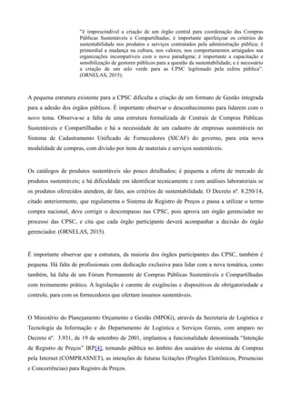 “é imprescindível a criação de um órgão central para coordenação das Compras
Públicas Sustentáveis e Compartilhadas; é importante aperfeiçoar os critérios de
sustentabilidade nos produtos e serviços contratados pela administração pública; é
primordial a mudança na cultura, nos valores, nos comportamentos arraigados nas
organizações incompatíveis com o novo paradigma; é importante a capacitação e
sensibilização de gestores públicos para a questão da sustentabilidade; e é necessário
a criação de um selo verde para as CPSC legitimado pela esfera pública”.
(ORNELAS, 2015).
A pequena estrutura existente para a CPSC dificulta a criação de um formato de Gestão integrada
para a adesão dos órgãos públicos. É importante observar o desconhecimento para lidarem com o
novo tema. Observa-se a falta de uma estrutura formalizada de Centrais de Compras Públicas
Sustentáveis e Compartilhadas e há a necessidade de um cadastro de empresas sustentáveis no
Sistema de Cadastramento Unificado de Fornecedores (SICAF) do governo, para esta nova
modalidade de compras, com divisão por itens de materiais e serviços sustentáveis.
Os catálogos de produtos sustentáveis são pouco detalhados; é pequena a oferta de mercado de
produtos sustentáveis; e há dificuldade em identificar tecnicamente e com análises laboratoriais se
os produtos oferecidos atendem, de fato, aos critérios de sustentabilidade. O Decreto nº. 8.250/14,
citado anteriormente, que regulamenta o Sistema de Registro de Preços e passa a utilizar o termo
compra nacional, deve corrigir o descompasso nas CPSC, pois aprova um órgão gerenciador no
processo das CPSC, e cita que cada órgão participante deverá acompanhar a decisão do órgão
gerenciador. (ORNELAS, 2015).
É importante observar que a estrutura, da maioria dos órgãos participantes das CPSC, também é
pequena. Há falta de profissionais com dedicação exclusiva para lidar com a nova temática, como
também, há falta de um Fórum Permanente de Compras Públicas Sustentáveis e Compartilhadas
com treinamento prático. A legislação é carente de exigências e dispositivos de obrigatoriedade e
controle, para com os fornecedores que ofertam insumos sustentáveis.
O Ministério do Planejamento Orçamento e Gestão (MPOG), através da Secretaria de Logística e
Tecnologia da Informação e do Departamento de Logística e Serviços Gerais, com amparo no
Decreto nº. 3.931, de 19 de setembro de 2001, implantou a funcionalidade denominada “Intenção
de Registro de Preços” IRP[4], tornando pública no âmbito dos usuários do sistema de Compras
pela Internet (COMPRASNET), as intenções de futuras licitações (Pregões Eletrônicos, Presencias
e Concorrências) para Registro de Preços.
 