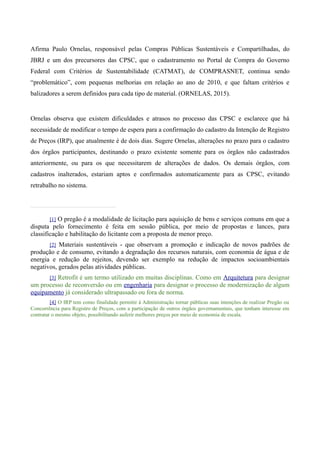 Afirma Paulo Ornelas, responsável pelas Compras Públicas Sustentáveis e Compartilhadas, do
JBRJ e um dos precursores das CPSC, que o cadastramento no Portal de Compra do Governo
Federal com Critérios de Sustentabilidade (CATMAT), de COMPRASNET, continua sendo
“problemático”, com pequenas melhorias em relação ao ano de 2010, e que faltam critérios e
balizadores a serem definidos para cada tipo de material. (ORNELAS, 2015).
Ornelas observa que existem dificuldades e atrasos no processo das CPSC e esclarece que há
necessidade de modificar o tempo de espera para a confirmação do cadastro da Intenção de Registro
de Preços (IRP), que atualmente é de dois dias. Sugere Ornelas, alterações no prazo para o cadastro
dos órgãos participantes, destinando o prazo existente somente para os órgãos não cadastrados
anteriormente, ou para os que necessitarem de alterações de dados. Os demais órgãos, com
cadastros inalterados, estariam aptos e confirmados automaticamente para as CPSC, evitando
retrabalho no sistema.
[1] O pregão é a modalidade de licitação para aquisição de bens e serviços comuns em que a
disputa pelo fornecimento é feita em sessão pública, por meio de propostas e lances, para
classificação e habilitação do licitante com a proposta de menor preço.
[2] Materiais sustentáveis - que observam a promoção e indicação de novos padrões de
produção e de consumo, evitando a degradação dos recursos naturais, com economia de água e de
energia e redução de rejeitos, devendo ser exemplo na redução de impactos socioambientais
negativos, gerados pelas atividades públicas.
[3] Retrofit é um termo utilizado em muitas disciplinas. Como em Arquitetura para designar
um processo de reconversão ou em engenharia para designar o processo de modernização de algum
equipamento já considerado ultrapassado ou fora de norma.
[4] O IRP tem como finalidade permitir à Administração tornar públicas suas intenções de realizar Pregão ou
Concorrência para Registro de Preços, com a participação de outros órgãos governamentais, que tenham interesse em
contratar o mesmo objeto, possibilitando auferir melhores preços por meio de economia de escala.
 