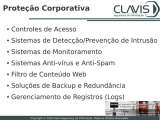 Proteção Corporativa

●   Controles de Acesso
●   Sistemas de Detecção/Prevenção de Intrusão
●   Sistemas de Monitoramento
●   Sistemas Anti­vírus e Anti­Spam
●   Filtro de Conteúdo Web
●   Soluções de Backup e Redundância
●   Gerenciamento de Registros (Logs)
                                                                                          16

         Copyright © 2010 Clavis Segurança da Informação. Todos os direitos reservados.
 