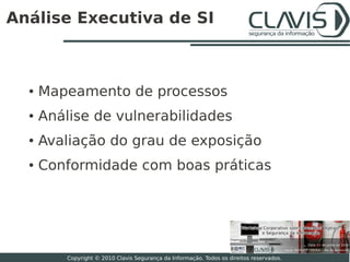Análise Executiva de SI



  ●   Mapeamento de processos
  ●   Análise de vulnerabilidades
  ●   Avaliação do grau de exposição
  ●   Conformidade com boas práticas




                                                                                           19

          Copyright © 2010 Clavis Segurança da Informação. Todos os direitos reservados.
 