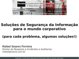 Soluções de Segurança da Informação
      para o mundo corporativo

(para cada problema, algumas soluções!)


Rafael Soares Ferreira
Diretor de Resposta a Incidentes e Auditorias
rafael@clavis.com.br

           Copyright © 2010 Clavis Segurança da Informação. Todos os direitos reservados.
 
