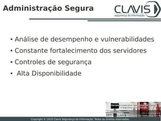 Administração Segura



 ●   Análise de desempenho e vulnerabilidades
 ●   Constante fortalecimento dos servidores
 ●   Controles de segurança
 ●   Alta Disponibilidade




                                                                                          20

         Copyright © 2010 Clavis Segurança da Informação. Todos os direitos reservados.
 