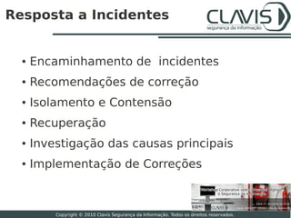 Resposta a Incidentes


  ●   Encaminhamento de incidentes
  ●   Recomendações de correção
  ●   Isolamento e Contensão
  ●   Recuperação
  ●   Investigação das causas principais
  ●   Implementação de Correções


                                                                                           24

          Copyright © 2010 Clavis Segurança da Informação. Todos os direitos reservados.
 
