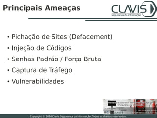 Principais Ameaças


 ●   Pichação de Sites (Defacement)
 ●   Injeção de Códigos
 ●   Senhas Padrão / Força Bruta
 ●   Captura de Tráfego
 ●   Vulnerabilidades



                                                                                           8

          Copyright © 2010 Clavis Segurança da Informação. Todos os direitos reservados.
 