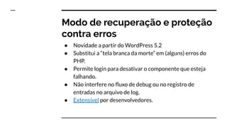 Modo de recuperação e proteção
contra erros
● Novidade a partir do WordPress 5.2
● Substitui a “tela branca da morte” em (alguns) erros do
PHP.
● Permite login para desativar o componente que esteja
falhando.
● Não interfere no ﬂuxo de debug ou no registro de
entradas no arquivo de log.
● Extensível por desenvolvedores.
 