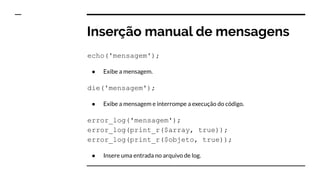 Inserção manual de mensagens
echo('mensagem');
● Exibe a mensagem.
die('mensagem');
● Exibe a mensagem e interrompe a execução do código.
error_log('mensagem');
error_log(print_r($array, true));
error_log(print_r($objeto, true));
● Insere uma entrada no arquivo de log.
 