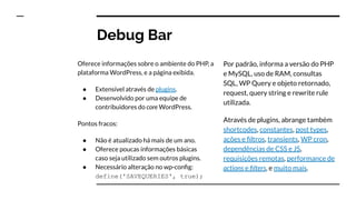 Debug Bar
Oferece informações sobre o ambiente do PHP, a
plataforma WordPress, e a página exibida.
● Extensível através de plugins.
● Desenvolvido por uma equipe de
contribuidores do core WordPress.
Pontos fracos:
● Não é atualizado há mais de um ano.
● Oferece poucas informações básicas
caso seja utilizado sem outros plugins.
● Necessário alteração no wp-conﬁg:
define('SAVEQUERIES', true);
Por padrão, informa a versão do PHP
e MySQL, uso de RAM, consultas
SQL, WP Query e objeto retornado,
request, query string e rewrite rule
utilizada.
Através de plugins, abrange também
shortcodes, constantes, post types,
ações e ﬁltros, transients, WP cron,
dependências de CSS e JS,
requisições remotas, performance de
actions e ﬁlters, e muito mais.
 