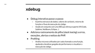 xdebug
● Debug interativo passo-a-passo
○ Examina estrutura de dados, valores de variáveis, retorno de
funções e ﬂuxo de execução do código.
○ Usado em conjunto com uma IDE que ofereça suporte (VS Code,
Sublime, NetBeans, Eclipse…)
● Adiciona rastreamento de pilha (stack tracing) a erros,
exceções, alertas e notices do PHP.
● Proﬁling
○ Analisa recursos utilizados por cada chamada a uma função,
ajudando a localizar gargalos de performance e visualizar a
execução do código.
 