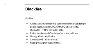 Blackﬁre
Proﬁler
● Analisa detalhadamente o consumo de recursos: tempo
de execução, uso de CPU, RAM, I/O (disco), rede,
chamadas HTTP e consultas SQL.
● Indica funções mais “custosas” em cada métrica.
● Gera gráﬁcos detalhados.
● Cloud-based, “as-a-service”.
● Pago (possui planos gratuitos).
 