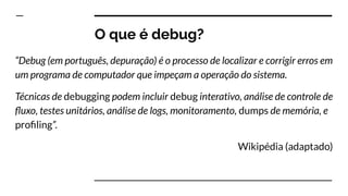 O que é debug?
“Debug (em português, depuração) é o processo de localizar e corrigir erros em
um programa de computador que impeçam a operação do sistema.
Técnicas de debugging podem incluir debug interativo, análise de controle de
ﬂuxo, testes unitários, análise de logs, monitoramento, dumps de memória, e
proﬁling”.
Wikipédia (adaptado)
 