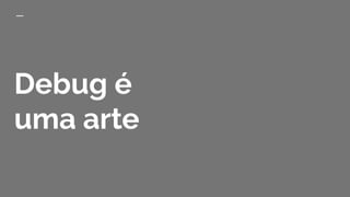 Debug é
uma arte
 