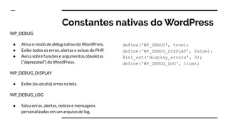 Constantes nativas do WordPress
WP_DEBUG
● Ativa o modo de debug nativo do WordPress.
● Exibe todos os erros, alertas e avisos do PHP.
● Avisa sobre funções e argumentos obsoletas
(“deprecated”) do WordPress.
WP_DEBUG_DISPLAY
● Exibe (ou oculta) erros na tela.
WP_DEBUG_LOG
● Salva erros, alertas, notices e mensagens
personalizadas em um arquivo de log.
define('WP_DEBUG', true);
define('WP_DEBUG_DISPLAY', false);
@ini_set('display_errors', 0);
define('WP_DEBUG_LOG', true);
 