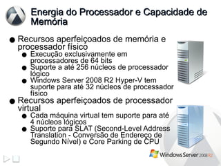 Energia do Processador e Capacidade de Memória Recursos aperfeiçoados de memória e processador físico Execução exclusivamente em processadores de 64 bits Suporte a até 256 núcleos de processador lógico Windows Server 2008 R2 Hyper-V tem suporte para até 32 núcleos de processador físico Recursos aperfeiçoados de processador virtual Cada máquina virtual tem suporte para até 4 núcleos lógicos Suporte para SLAT (Second-Level Address Translation - Conversão de Endereço de Segundo Nível) e Core Parking de CPU 