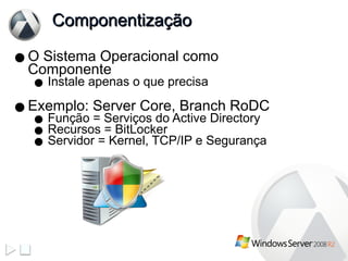 Componentização  O Sistema Operacional como Componente Instale apenas o que precisa Exemplo: Server Core, Branch RoDC Função = Serviços do Active Directory Recursos = BitLocker Servidor = Kernel, TCP/IP e Segurança 