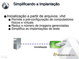 Simplificando a Implantação Inicialização a partir de arquivos .vhd Permite a pré-configuração de computadores físicos e virtuais Reduz o número de imagens gerenciadas Simplifica as implantações de teste Inicialização VHD 