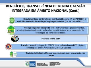 BENEFÍCIOS, TRANSFERÊNCIA DE RENDA E GESTÃO
INTEGRADA EM ÂMBITO NACIONAL (Cont.)
Regulamentado os Benefícios Eventuais (Decreto nº 6.370/2007) e
excluído o critério de renda per capita para acesso (Lei nº 12.435/2011)
Avanço na gestão integrada com: instrumentos e procedimentos,
priorização do atendimento às famílias beneficiários e aprimoramento da
concepção de condicionalidades
Pobreza: Plano BSM
Trabalho Infantil: integração PETI/Bolsa e redesenho do PETI - Ações
estratégicas em 957 municípios, DF e 26 Estados
Revisão do Cadastro Único e integração de suas informações ao
SUAS
 