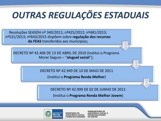 OUTRAS REGULAÇÕES ESTADUAIS
Resoluções SEASDH nº 340/2011; nº425/2012; nº481/2013;
nº531/2013; nº643/2015 dispõem sobre regulação dos recursos
do FEAS transferidos aos municípios;
DECRETO Nº 42.406 DE 13 DE ABRIL DE 2010 (Institui o Programa
Morar Seguro – “aluguel social”);
DECRETO Nº 42.949 DE 10 DE MAIO DE 2011
(Institui o Programa Renda Melhor)
DECRETO Nº 42.999 DE 02 DE JUNHO DE 2011
(Institui o Programa Renda Melhor Jovem)
 