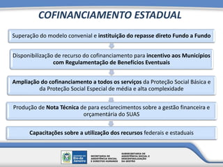COFINANCIAMENTO ESTADUAL
Superação do modelo convenial e instituição do repasse direto Fundo a Fundo
Disponibilização de recurso do cofinanciamento para incentivo aos Municípios
com Regulamentação de Benefícios Eventuais
Ampliação do cofinanciamento a todos os serviços da Proteção Social Básica e
da Proteção Social Especial de média e alta complexidade
Produção de Nota Técnica de para esclarecimentos sobre a gestão financeira e
orçamentária do SUAS
Capacitações sobre a utilização dos recursos federais e estaduais
 