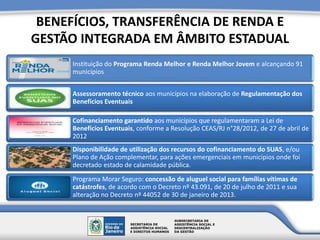 BENEFÍCIOS, TRANSFERÊNCIA DE RENDA E
GESTÃO INTEGRADA EM ÂMBITO ESTADUAL
Instituição do Programa Renda Melhor e Renda Melhor Jovem e alcançando 91
municípios
Assessoramento técnico aos municípios na elaboração de Regulamentação dos
Benefícios Eventuais
Cofinanciamento garantido aos municípios que regulamentaram a Lei de
Benefícios Eventuais, conforme a Resolução CEAS/RJ n°28/2012, de 27 de abril de
2012
Disponibilidade de utilização dos recursos do cofinanciamento do SUAS, e/ou
Plano de Ação complementar, para ações emergenciais em municípios onde foi
decretado estado de calamidade pública.
Programa Morar Seguro: concessão de aluguel social para famílias vítimas de
catástrofes, de acordo com o Decreto nº 43.091, de 20 de julho de 2011 e sua
alteração no Decreto nº 44052 de 30 de janeiro de 2013.
 