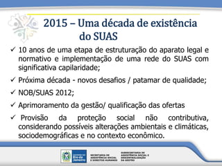 2015 – Uma década de existência
do SUAS
 10 anos de uma etapa de estruturação do aparato legal e
normativo e implementação de uma rede do SUAS com
significativa capilaridade;
 Próxima década - novos desafios / patamar de qualidade;
 NOB/SUAS 2012;
 Aprimoramento da gestão/ qualificação das ofertas
 Provisão da proteção social não contributiva,
considerando possíveis alterações ambientais e climáticas,
sociodemográficas e no contexto econômico.
 