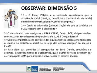 1ª – O Poder Público e a sociedade reconhecem que a
assistência social (serviços, benefícios e transferência de renda)
é um direito constitucional? Como se comprova?
2ª – Quais as evidências (demonstração) de que os usuários do
SUAS reconhecem o seu direito?
OBSERVAR: DIMENSÃO 5
3ª O atendimento dos serviços nos CRAS, CREAS, Centro POP, abrigos revelam
se os usuários reconhecem a importância do SUAS ? De que forma?
4ª Qual é a importância do serviço e dos equipamentos socioassistenciais para
o usuário da assistência social da entrega dos nossos serviços/ do acesso à
PNAS?
5ª Para além das provisões já asseguradas no SUAS (renda, convivência e
acolhida, desenvolvimento da autonomia), quais outros serviços deveriam ser
ofertados pelo SUAS para ampliar e universalizar os direitos sociais?
 