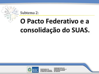 O Pacto Federativo e a
consolidação do SUAS.
Subtema 2:
 