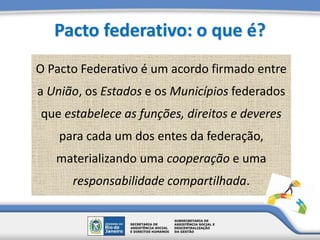 Pacto federativo: o que é?
O Pacto Federativo é um acordo firmado entre
a União, os Estados e os Municípios federados
que estabelece as funções, direitos e deveres
para cada um dos entes da federação,
materializando uma cooperação e uma
responsabilidade compartilhada.
 