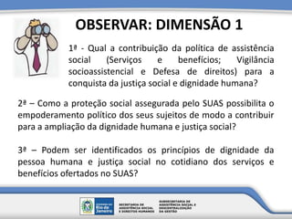 1ª - Qual a contribuição da política de assistência
social (Serviços e benefícios; Vigilância
socioassistencial e Defesa de direitos) para a
conquista da justiça social e dignidade humana?
OBSERVAR: DIMENSÃO 1
2ª – Como a proteção social assegurada pelo SUAS possibilita o
empoderamento político dos seus sujeitos de modo a contribuir
para a ampliação da dignidade humana e justiça social?
3ª – Podem ser identificados os princípios de dignidade da
pessoa humana e justiça social no cotidiano dos serviços e
benefícios ofertados no SUAS?
 
