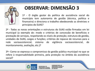1ª - O órgão gestor da política de assistência social do
município tem autonomia de gestão (técnica, política e
financeira) e direciona o trabalho obedecendo as diretrizes e
princípios do SUAS?
OBSERVAR: DIMENSÃO 3
2ª - Todas as novas orientações e estruturas do SUAS estão firmadas em lei
municipal (a exemplo de: modo e critérios de concessão de benefícios e
prestação de serviços, respeitando os níveis de proteção; estrutura de gestão,
unidades do SUAS, cargos e funções; critérios de repasse de recursos para a
rede socioassistencial; sistema de vigilância socioassistencial, de
monitoramento, avaliação, etc.)?
3ª– Como se expressa o compromisso da gestão pública municipal no que se
refere à responsabilidade primeira, pela proteção no âmbito da assistência
social?
 
