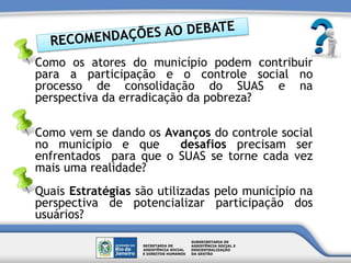 Como os atores do município podem contribuir
para a participação e o controle social no
processo de consolidação do SUAS e na
perspectiva da erradicação da pobreza?
Como vem se dando os Avanços do controle social
no município e que desafios precisam ser
enfrentados para que o SUAS se torne cada vez
mais uma realidade?
Quais Estratégias são utilizadas pelo município na
perspectiva de potencializar participação dos
usuários?
 