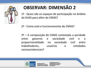 1ª - Quais são os espaços de participação no âmbito
do SUAS para além do CMAS?
2ª - Como está o funcionamento do CMAS?
3ª – A composição do CMAS contempla a paridade
entre governo e sociedade civil e a
proporcionalidade na sociedade civil entre
trabalhadores, usuários e entidades
socioassistenciais?
OBSERVAR: DIMENSÃO 2
 