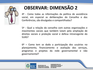 4ª - Como todas as informações da política de assistência
social, em especial as deliberações do Conselho e das
Conferências, são divulgadas e compartilhadas?
5ª - Qual a relação do conselho com outras organizações e
movimentos sociais que também lutam pela ampliação de
direitos sociais e proteção social e defesa intransigente do
SUAS?
6º – Como tem se dado a participação dos usuários no
planejamento, financiamento e avaliação dos serviços,
programas e projetos da rede governamental e não
governamental?
OBSERVAR: DIMENSÃO 2
 