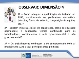 1ª – Como adequar a qualificação do trabalho no
SUAS, considerando os parâmetros normativos
(vínculos, forma de seleção, composição da equipe,
etc.)?
OBSERVAR: DIMENSÃO 4
2ª – Existem iniciativas locais de capacitação, plano de educação
permanente e supervisão técnica continuada para os
trabalhadores, considerando a rede governamental e não
governamental?
3ª – Os trabalhadores conhecem e se comprometem com as
provisões do SUAS e seus princípios ético-políticos?
 