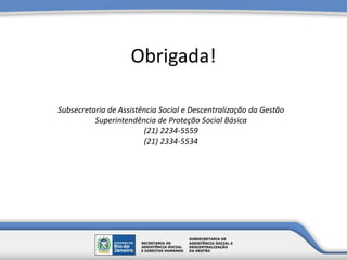 Obrigada!
Subsecretaria de Assistência Social e Descentralização da Gestão
Superintendência de Proteção Social Básica
(21) 2234-5559
(21) 2334-5534
 
