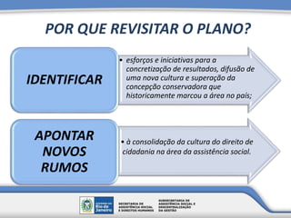 POR QUE REVISITAR O PLANO?
• esforços e iniciativas para a
concretização de resultados, difusão de
uma nova cultura e superação da
concepção conservadora que
historicamente marcou a área no país;
IDENTIFICAR
• à consolidação da cultura do direito de
cidadania na área da assistência social.
APONTAR
NOVOS
RUMOS
 